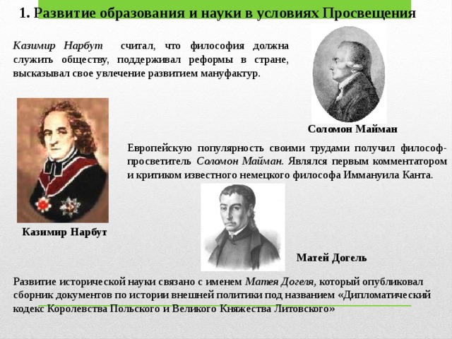 1. Развитие образования и науки в условиях Просвещения Казимир Нарбут считал, что философия должна служить обществу, поддерживал реформы в стране, высказывал свое увлечение развитием мануфактур. Соломон Майман Европейскую популярность своими трудами получил философ-просветитель Соломон Майман. Являлся первым комментатором и критиком известного немецкого философа Иммануила Канта. Казимир Нарбут Матей Догель Развитие исторической науки связано с именем Матея Догеля, который опубликовал сборник документов по истории внешней политики под названием «Дипломатический кодекс Королевства Польского и Вели­кого Княжества Литовского»