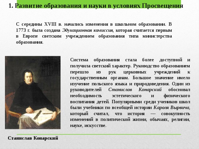 1. Развитие образования и науки в условиях Просвещения С середины XVIII в. начались изменения в школьном образовании. В 1773 г. была создана Эдукационная комиссия, которая считается первым в Европе светским учреждением образования типа министерства образования. Система образования стала более доступной и получила светский характер. Руководство образованием перешло из рук церковных учреж­дений к государственным органам. Большое значение имело изучение польского языка и природоведения. Один из руководителей Станислав Конарский обосновал необходимость эстетического и физического воспитания детей. Популярными среди учеников школ были учебники по всеобщей истории Кароля Вырвича, который считал, что история — совокупность изменений в политической жизни, обычаях, религии, науке, искусстве. Станислав Конарский