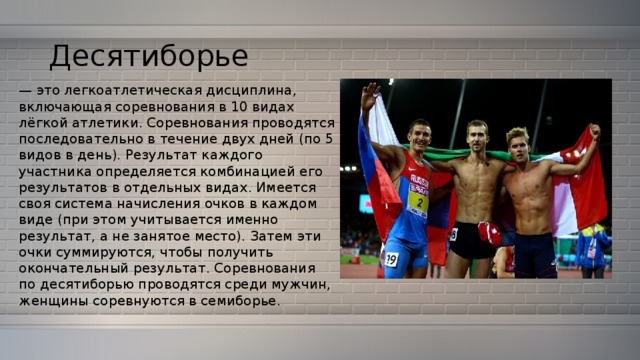 Десятиборье — это легкоатлетическая дисциплина, включающая соревнования в 10 видах лёгкой атлетики. Соревнования проводятся последовательно в течение двух дней (по 5 видов в день). Результат каждого участника определяется комбинацией его результатов в отдельных видах. Имеется своя система начисления очков в каждом виде (при этом учитывается именно результат, а не занятое место). Затем эти очки суммируются, чтобы получить окончательный результат. Соревнования по десятиборью проводятся среди мужчин, женщины соревнуются в семиборье. 