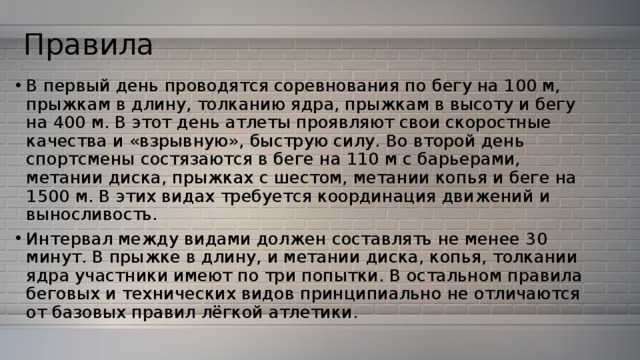 Правила В первый день проводятся соревнования по бегу на 100 м, прыжкам в длину, толканию ядра, прыжкам в высоту и бегу на 400 м. В этот день атлеты проявляют свои скоростные качества и «взрывную», быструю силу. Во второй день спортсмены состязаются в беге на 110 м с барьерами, метании диска, прыжках с шестом, метании копья и беге на 1500 м. В этих видах требуется координация движений и выносливость. Интервал между видами должен составлять не менее 30 минут. В прыжке в длину, и метании диска, копья, толкании ядра участники имеют по три попытки. В остальном правила беговых и технических видов принципиально не отличаются от базовых правил лёгкой атлетики. 