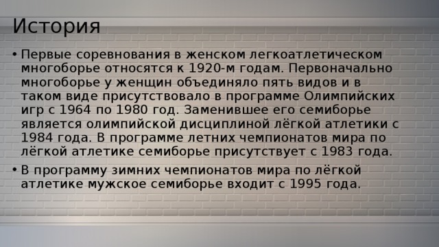 История   Первые соревнования в женском легкоатлетическом многоборье относятся к 1920-м годам. Первоначально многоборье у женщин объединяло пять видов и в таком виде присутствовало в программе Олимпийских игр с 1964 по 1980 год. Заменившее его семиборье является олимпийской дисциплиной лёгкой атлетики с 1984 года. В программе летних чемпионатов мира по лёгкой атлетике семиборье присутствует с 1983 года. В программу зимних чемпионатов мира по лёгкой атлетике мужское семиборье входит с 1995 года. 