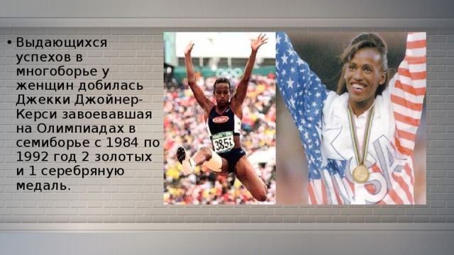 Выдающихся успехов в многоборье у женщин добилась Джекки Джойнер-Керси завоевавшая на Олимпиадах в семиборье с 1984 по 1992 год 2 золотых и 1 серебряную медаль. 