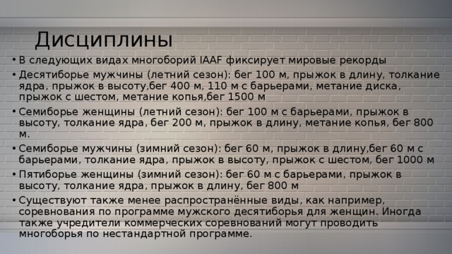 Дисциплины В следующих видах многоборий IAAF фиксирует мировые рекорды Десятиборье мужчины (летний сезон): бег 100 м, прыжок в длину, толкание ядра, прыжок в высоту,бег 400 м, 110 м с барьерами, метание диска, прыжок с шестом, метание копья,бег 1500 м Семиборье женщины (летний сезон): бег 100 м с барьерами, прыжок в высоту, толкание ядра, бег 200 м, прыжок в длину, метание копья, бег 800 м. Семиборье мужчины (зимний сезон): бег 60 м, прыжок в длину,бег 60 м с барьерами, толкание ядра, прыжок в высоту, прыжок с шестом, бег 1000 м Пятиборье женщины (зимний сезон): бег 60 м с барьерами, прыжок в высоту, толкание ядра, прыжок в длину, бег 800 м Существуют также менее распространённые виды, как например, соревнования по программе мужского десятиборья для женщин. Иногда также учредители коммерческих соревнований могут проводить многоборья по нестандартной программе. 