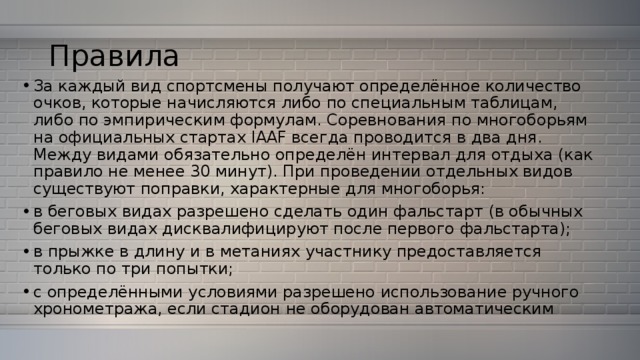 Правила За каждый вид спортсмены получают определённое количество очков, которые начисляются либо по специальным таблицам, либо по эмпирическим формулам. Соревнования по многоборьям на официальных стартах IAAF всегда проводится в два дня. Между видами обязательно определён интервал для отдыха (как правило не менее 30 минут). При проведении отдельных видов существуют поправки, характерные для многоборья: в беговых видах разрешено сделать один фальстарт (в обычных беговых видах дисквалифицируют после первого фальстарта); в прыжке в длину и в метаниях участнику предоставляется только по три попытки; с определёнными условиями разрешено использование ручного хронометража, если стадион не оборудован автоматическим 