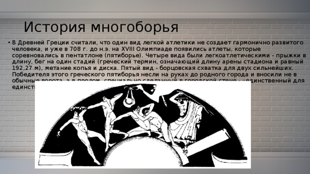 История многоборья В Древней Греции считали, что один вид легкой атлетики не создает гармонично развитого человека, и уже в 708 г. до н.э. на XVIII Олимпиаде появились атлеты, которые соревновались в пентатлоне (пятиборье). Четыре вида были легкоатлетическими - прыжки в длину, бег на один стадий (греческий термин, означающий длину арены стадиона и равный 192,27 м), метание копья и диска. Пятый вид - борцовская схватка для двух сильнейших. Победителя этого греческого пятиборья несли на руках до родного города и вносили не в обычные ворота, а в пролом, специально сделанный в городской стене - «единственный для единственного». 
