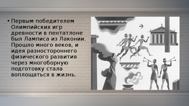 Первым победителем Олимпийских игр древности в пентатлоне был Ламписа из Лаконии. Прошло много веков, и идея разностороннего физического развития через многоборную подготовку стала воплощаться в жизнь. 