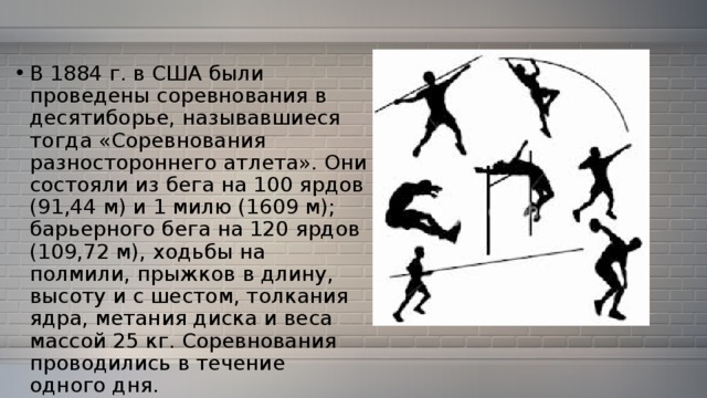 В 1884 г. в США были проведены соревнования в десятиборье, называвшиеся тогда «Соревнования разностороннего атлета». Они состояли из бега на 100 ярдов (91,44 м) и 1 милю (1609 м); барьерного бега на 120 ярдов (109,72 м), ходьбы на полмили, прыжков в длину, высоту и с шестом, толкания ядра, метания диска и веса массой 25 кг. Соревнования проводились в течение одного дня. 