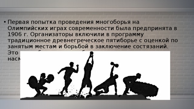 Первая попытка проведения многоборья на Олимпийских играх современности была предпринята в 1906 г. Организаторы включили в программу традиционное древнегреческое пятиборье с оценкой по занятым местам и борьбой в заключение состязаний. Это многоборье прошло без успеха и вызвало лишь насмешки зрителей. 