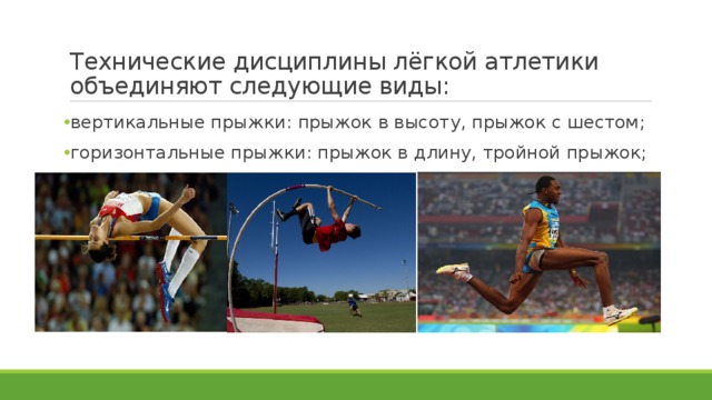 Технические дисциплины лёгкой атлетики объединяют следующие виды: вертикальные прыжки: прыжок в высоту, прыжок с шестом; горизонтальные прыжки: прыжок в длину, тройной прыжок; 