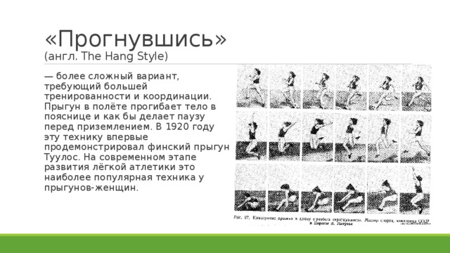 «Прогнувшись»  (англ. The Hang Style) — более сложный вариант, требующий большей тренированности и координации. Прыгун в полёте прогибает тело в пояснице и как бы делает паузу перед приземлением. В 1920 году эту технику впервые продемонстрировал финский прыгун Туулос. На современном этапе развития лёгкой атлетики это наиболее популярная техника у прыгунов-женщин. 