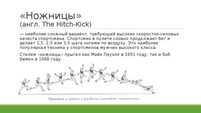 «Ножницы»  (англ. The Hitch-Kick) — наиболее сложный вариант, требующий высоких скоростно-силовых качеств спортсмена. Спортсмен в полете словно продолжает бег и делает 1,5, 2,5 или 3,5 шага ногами по воздуху. Это наиболее популярная техника у спортсменов мужчин высокого класса. Стилем «ножницы» прыгал как Майк Пауэлл в 1991 году, так и Боб Бимон в 1968 году 