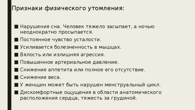 Признаки физического утомления:   Нарушения сна. Человек тяжело засыпает, а ночью неоднократно просыпается. Постоянное чувство усталости. Усиливается болезненность в мышцах. Вялость или излишняя агрессия. Повышенное артериальное давление. Снижение аппетита или полное его отсутствие. Снижение веса. У женщин может быть нарушен менструальный цикл. Дискомфортные ощущения в области анатомического расположения сердца, тяжесть за грудиной. 