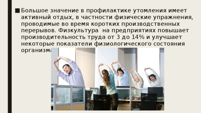 Большое значение в профилактике утомления имеет активный отдых, в частности физические упражнения, проводимые во время коротких производственных перерывов. Физкультура на предприятиях повышает производительность труда от 3 до 14% и улучшает некоторые показатели физиологического состояния организма работающих. 