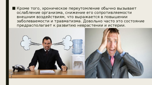 Кроме того, хроническое переутомление обычно вызывает ослабление организма, снижение его сопротивляемости внешним воздействиям, что выражается в повышении заболеваемости и травматизма. Довольно часто это состояние предрасполагает к развитию неврастении и истерии. 