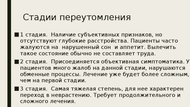Стадии переутомления   1 стадия. Наличие субъективных признаков, но отсутствуют глубокие расстройства. Пациенты часто жалуются на нарушенный сон и аппетит. Вылечить такое состояние обычно не составляет труда. 2 стадия. Присоединяется объективная симптоматика. У пациентов много жалоб на данной стадии, нарушаются обменные процессы. Лечение уже будет более сложным, чем на первой стадии. 3 стадия. Самая тяжелая степень, для нее характерен переход в неврастению. Требует продолжительного и сложного лечения. 