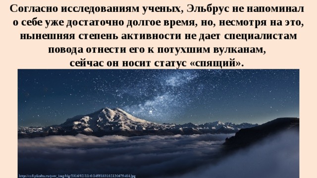 Согласно исследованиям ученых, Эльбрус не напоминал  о себе уже достаточно долгое время, но, несмотря на это, нынешняя степень активности не дает специалистам повода отнести его к потухшим вулканам,  сейчас он носит статус «спящий». 