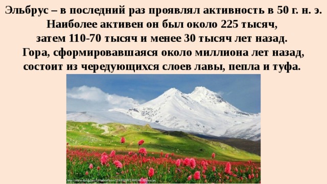 Эльбрус – в последний раз проявлял активность в 50 г. н. э. Наиболее активен он был около 225 тысяч,  затем 110-70 тысяч и менее 30 тысяч лет назад.  Гора, сформировавшаяся около миллиона лет назад, состоит из чередующихся слоев лавы, пепла и туфа.  