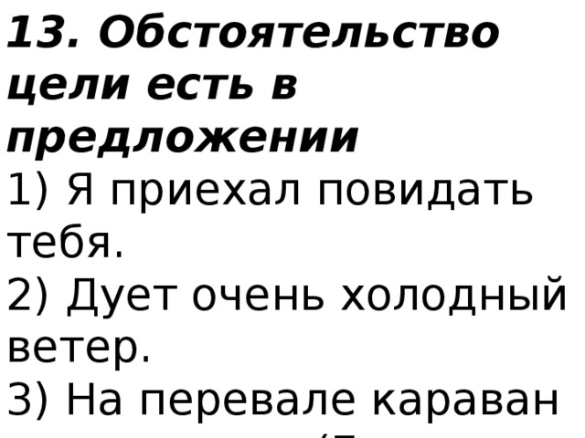 13. Обстоятельство цели есть в предложении 1) Я приехал повидать тебя.  2) Дует очень холодный ветер.  3) На перевале караван задержался. (Г. Федосеев)  4) Звонко кукушка вдали куковала. (Н. А. Некрасов) 