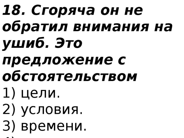 18. Сгоряча он не обратил внимания на ушиб. Это предложение с обстоятельством 1) цели.  2) условия.  3) времени.  4) причины. 