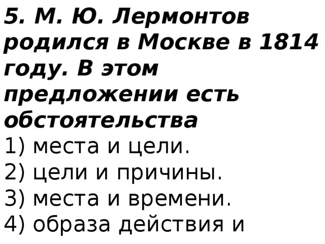 5. М. Ю. Лермонтов родился в Москве в 1814 году. В этом предложении есть обстоятельства 1) места и цели.  2) цели и причины.  3) места и времени.  4) образа действия и времени. 
