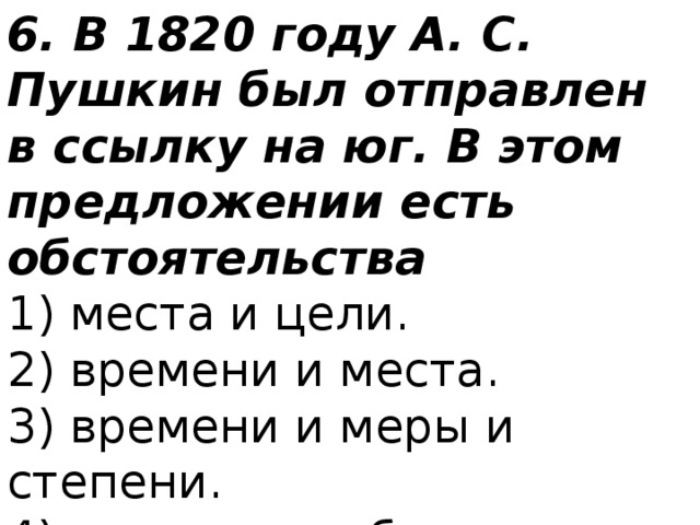 6. В 1820 году А. С. Пушкин был отправлен в ссылку на юг. В этом предложении есть обстоятельства 1) места и цели.  2) времени и места.  3) времени и меры и степени.  4) времени и образа действия. 