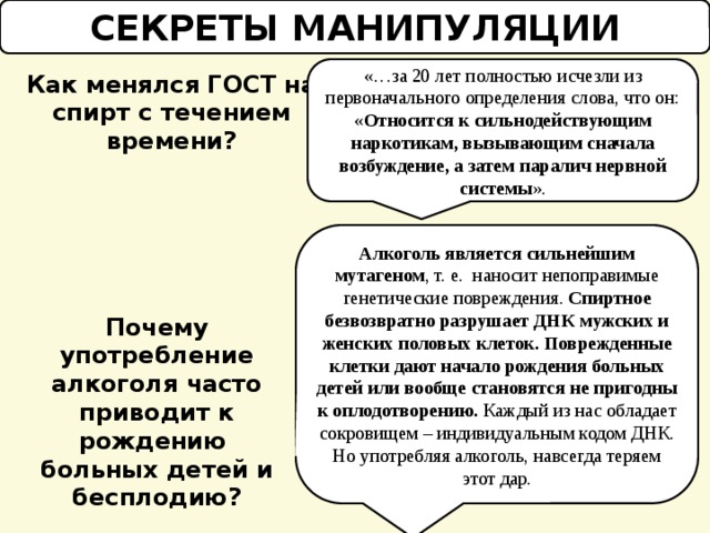 СЕКРЕТЫ МАНИПУЛЯЦИИ «…за 20 лет полностью исчезли из первоначального определения слова, что он: « Относится к сильнодействующим наркотикам, вызывающим сначала возбуждение, а затем паралич нервной системы ». Как менялся ГОСТ на спирт с течением времени? Алкоголь является сильнейшим мутагеном , т. е. наносит непоправимые генетические повреждения. Спиртное безвозвратно разрушает ДНК мужских и женских половых клеток. Поврежденные клетки дают начало рождения больных детей или вообще становятся не пригодны к оплодотворению. Каждый из нас обладает сокровищем – индивидуальным кодом ДНК. Но употребляя алкоголь, навсегда теряем этот дар. Почему употребление алкоголя часто приводит к рождению больных детей и бесплодию? 