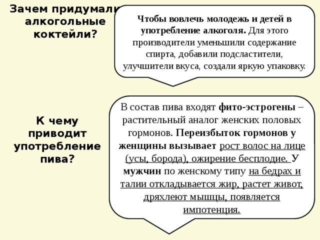 Зачем придумали алкогольные коктейли? Чтобы вовлечь молодежь и детей в употребление алкоголя. Для этого производители уменьшили содержание спирта, добавили подсластители, улучшители вкуса, создали яркую упаковку. В состав пива входят фито-эстрогены – растительный аналог женских половых гормонов. Переизбыток гормонов у женщины вызывает  рост волос на лице (усы, борода), ожирение бесплодие. У мужчин по женскому типу на бедрах и талии откладывается жир, растет живот, дряхлеют мышцы, появляется импотенция. К чему приводит употребление пива? 