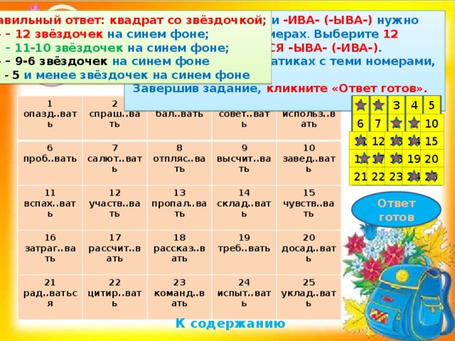 Правильный ответ: квадрат со звёздочкой; Подумайте, -ОВА- или -ИВА- (-ЫВА-) нужно писать в данных примерах . Выберите 12 ответов, где ПИШЕТСЯ -ЫВА- (-ИВА-) .  «Кликните» на квадратиках с теми номерами, которые вы выбрали. «5» – 12 звёздочек на синем фоне;  Завершив задание, кликните «Ответ готов». « 4» – 11-10 звёздочек на синем фоне; «3» – 9-6 звёздочек на синем фоне « 2 » - 5  и менее звёздочек на синем фоне 4 5 3 1 2 1 2 опазд..вать 6 спраш..вать 11 3 проб..вать 7 вспах..вать 12 салют..вать бал..вать 4 8 16 участв..вать совет..вать 9 отпляс..вать 21 5 затраг..вать 13 17 высчит..вать рад..ваться использ..вать пропал..вать 14 рассчит..вать 22 18 10 склад..вать цитир..вать рассказ..вать завед..вать 15 19 23 24 команд..вать чувств..вать треб..вать 20 испыт..вать 25 досад..вать уклад..вать 10 9 8 7 6 15 11 14 13 12 18 19 20 17 16 22 25 24 23 21 Ответ готов К содержанию