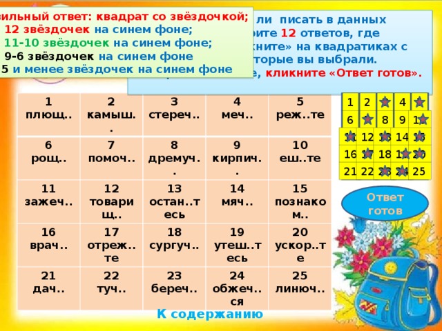 Правильный ответ: квадрат со звёздочкой; «5» – 12 звёздочек на синем фоне; « 4» – 11-10 звёздочек на синем фоне; «3» – 9-6 звёздочек на синем фоне « 2 » - 5  и менее звёздочек на синем фоне Подумайте, нужно ли писать в данных примерах Ь . Выберите 12 ответов, где ПИШЕТСЯ Ь .  «Кликните» на квадратиках с теми номерами, которые вы выбрали.  Завершив задание, кликните «Ответ готов». 5 4 3 1 2 1 2 плющ.. 6 камыш.. 11 3 рощ.. 7 зажеч.. 12 помоч.. стереч.. 4 8 16 товарищ.. меч.. 9 дремуч.. 21 5 врач.. 13 17 кирпич.. дач.. реж..те остан..тесь 14 отреж..те 22 18 10 мяч.. туч.. сургуч.. еш..те 15 19 23 24 береч.. познаком.. утеш..тесь 20 обжеч..ся 25 ускор..те линюч.. 10 9 8 7 6 15 11 14 13 12 18 19 20 17 16 22 25 24 23 21 Ответ готов К содержанию