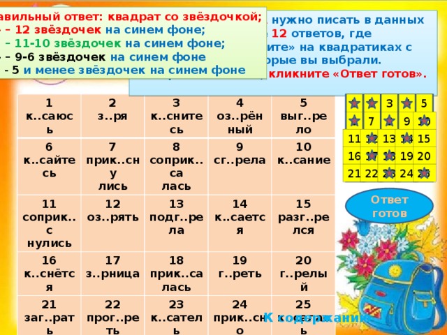 Правильный ответ: квадрат со звёздочкой; «5» – 12 звёздочек на синем фоне; « 4» – 11-10 звёздочек на синем фоне; «3» – 9-6 звёздочек на синем фоне « 2 » - 5  и менее звёздочек на синем фоне Подумайте, О или А нужно писать в данных примерах . Выберите 12 ответов, где ПИШЕТСЯ А .  «Кликните» на квадратиках с теми номерами, которые вы выбрали.  Завершив задание, кликните «Ответ готов». 4 5 2 1 3 1 к..саюсь 2 6 з..ря 7 к..сайтесь 11 3 прик..сну к..снитесь 4 соприк..с 12 16 8 оз..рять оз..рён лись 21 нулись 5 9 13 17 к..снётся соприк..са подг..рела 14 з..рница ный заг..рать 22 сг..рела выг..рело лась 10 18 к..сается прог..реть прик..са к..сание 23 15 19 г..реть 24 к..сатель разг..релся  20 лась прик..сно 25 ная г..релый вение к..салась 10 9 8 7 6 11 12 13 14 15 20 19 18 17 16 21 25 24 23 22 Ответ готов К содержанию