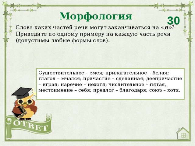 Морфология 30 Слова каких частей речи могут заканчиваться на « я »? Приведите по одному примеру на каждую часть речи (допустимы любые формы слов). Существительное – змея; прилагательное – белая; глагол – мчался; причастие – сделанная; деепричастие – играя; наречие – нехотя; числительное – пятая, местоимение – себя; предлог – благодаря; союз – хотя.