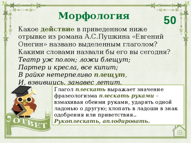 Морфология 50 Какое действие в приведенном ниже отрывке из романа А.С.Пушкина «Евгений Онегин» названо выделенным глаголом?  Какими словами назвали бы его вы сегодня? Театр уж полон; ложи блещут; Партер и кресла, все кипит; В райке нетерпеливо  плещут , И, взвившись, занавес летит. Глагол  плескать  выражает значение фразеологизма  плескать руками  – взмахивая обеими руками, ударять одной ладонью о другую; хлопать в ладоши в знак одобрения или приветствия.. Рукоплескать, аплодировать.