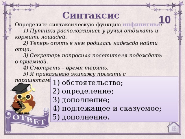 Синтаксис 10 Определите синтаксическую функцию инфинитива :      1) Путники расположились у ручья отдыхать и кормить лошадей.      2) Теперь опять в нем родилась надежда найти отца.      3) Секретарь попросила посетителя подождать в приемной.      4) Смотреть – время терять.      5) Я приказываю экипажу прыгать с парашютами.  1) обстоятельство; 2) определение;  3) дополнение; 4) подлежащее и сказуемое; 5) дополнение.