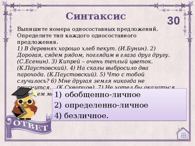 Синтаксис 30 Выпишите номера односоставных предложений. Определите тип каждого односоставного предложения. 1) В деревнях хорошо хлеб пекут. (И.Бунин). 2) Дорогая, сядем рядом, поглядим в глаза друг другу. (С.Есенин). 3) Кипрей – очень теплый цветок. (К.Паустовский). 4) На скалы выбросило два парохода. (К.Паустовский). 5) Что с тобой случилось? 6) Мне другая земля никогда не приснится… (К.Скворцов). 7) Не хотел бы оказаться на твоем месте.  обобщенно-личное определенно-личное 4) безличное.