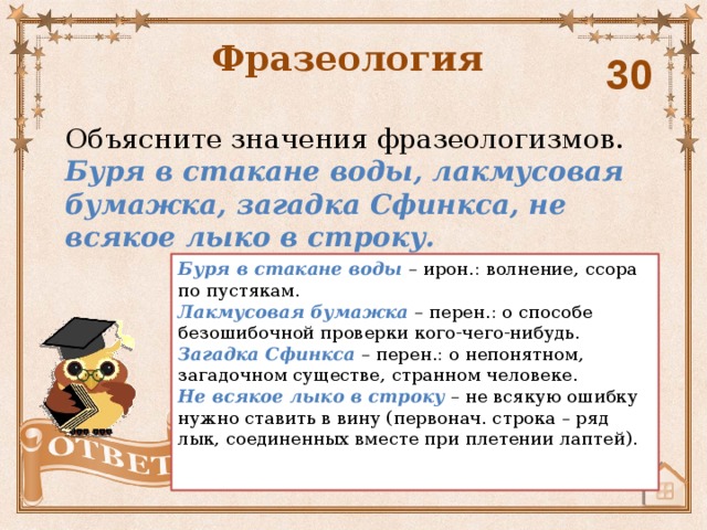 Фразеология 30 Объясните значения фразеологизмов. Буря в стакане воды, лакмусовая бумажка, загадка Сфинкса, не всякое лыко в строку.  Буря в стакане воды – ирон.: волнение, ссора по пустякам. Лакмусовая бумажка – перен.: о способе безошибочной проверки кого-чего-нибудь. Загадка Сфинкса – перен.: о непонятном, загадочном существе, странном человеке. Не всякое лыко в строку – не всякую ошибку нужно ставить в вину (первонач. строка – ряд лык, соединенных вместе при плетении лаптей).