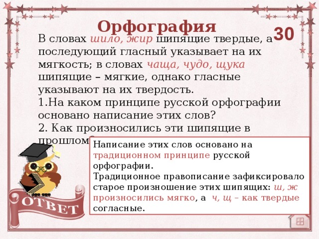 Орфография 30 В словах шило, жир  шипящие твердые, а последующий гласный указывает на их мягкость; в словах чаща, чудо, щука  шипящие – мягкие, однако гласные  указывают на их твердость. 1.На каком принципе русской орфографии основано написание этих слов? 2. Как произносились эти шипящие в прошлом? Написание этих слов основано на традиционном принципе русской орфографии. Традиционное правописание зафиксировало старое произношение этих шипящих: ш, ж произносились мягко , а  ч, щ – как твердые согласные.  