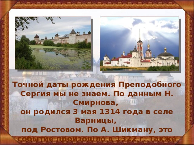 Точной даты рождения Преподобного Сергия мы не знаем. По данным Н. Смирнова, он родился 3 мая 1314 года в селе Варницы, под Ростовом. По А. Шикману, это событие произошло в 1322 г. Также есть данные, что год рождения чудотворца 1319 г. 