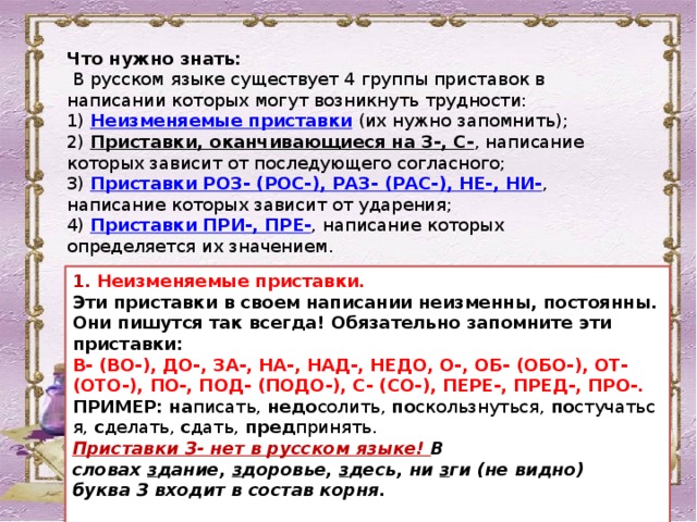 Что нужно знать:   В русском языке существует 4 группы приставок в написании которых могут возникнуть трудности:  1)  Неизменяемые приставки  (их нужно запомнить);  2)  Приставки, оканчивающиеся на З-, С- , написание которых зависит от последующего согласного;  3)  Приставки РОЗ- (РОС-), РАЗ- (РАС-), НЕ-, НИ- , написание которых зависит от ударения;  4)  Приставки ПРИ-, ПРЕ- , написание которых определяется их значением. 1. Неизменяемые приставки. Эти приставки в своем написании неизменны, постоянны. Они пишутся так всегда! Обязательно запомните эти приставки: В- (ВО-), ДО-, ЗА-, НА-, НАД-, НЕДО, О-, ОБ- (ОБО-), ОТ- (ОТО-), ПО-, ПОД- (ПОДО-), С- (СО-), ПЕРЕ-, ПРЕД-, ПРО-. ПРИМЕР:   на писать,  недо солить,  по скользнуться,  по стучаться,  с делать,  с дать,  пред принять.   Приставки З- нет в русском языке! В словах  з дание,  з доровье,  з десь, ни  з ги (не видно) буква З входит в состав корня.   
