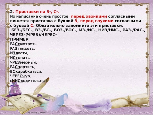 2 . Приставки на З-, С-. Их написание очень простое:  перед звонкими  согласными пишется приставка с буквой  З,   перед глухими  согласными - с буквой  С . Обязательно запомните эти приставки:   БЕЗ-/БЕС-, ВЗ-/ВС-, ВОЗ-/ВОС-, ИЗ-/ИС-, НИЗ/НИС-, РАЗ-/РАС-, ЧЕРЕЗ-(ЧРЕЗ)/ЧЕРЕС- ПРИМЕР:   РА Сс мотреть,   РА Зг лядеть,   И Зв ести,   И Ст опить,   ЧРЕ Зм ерный,   РА Сч ертить,   В Ск арабкаться,   ЧЕРЕ Сч ур,   сНИ Сх одительный