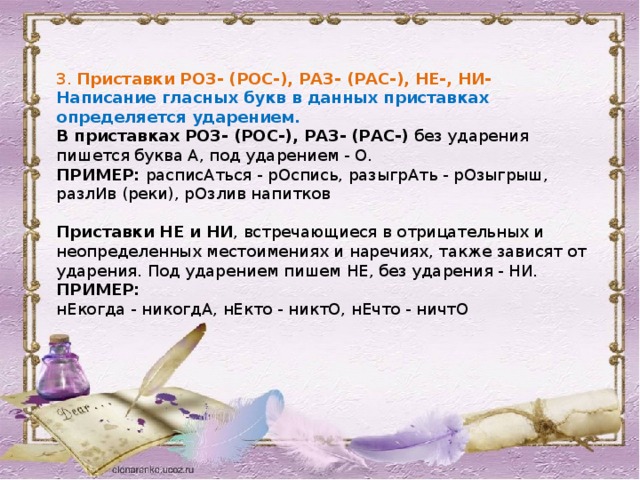 3. Приставки РОЗ- (РОС-), РАЗ- (РАС-), НЕ-, НИ- Написание гласных букв в данных приставках определяется ударением. В приставках РОЗ- (РОС-), РАЗ- (РАС-) без ударения пишется буква А, под ударением - О. ПРИМЕР: расписАться - рОспись, разыгрАть - рОзыгрыш, разлИв (реки), рОзлив напитков Приставки НЕ и НИ , встречающиеся в отрицательных и неопределенных местоимениях и наречиях, также зависят от ударения. Под ударением пишем НЕ, без ударения - НИ. ПРИМЕР: нЕкогда - никогдА, нЕкто - никтО, нЕчто - ничтО