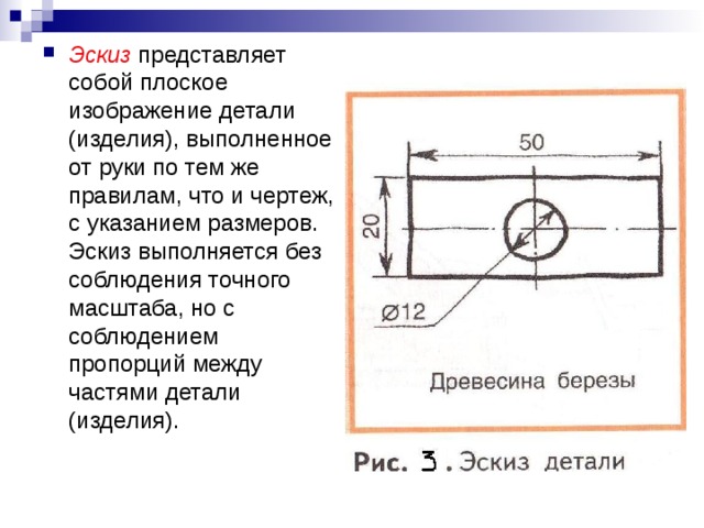 Эскиз представляет собой плоское изображение детали (изделия), выполненное от руки по тем же правилам, что и чертеж, с указанием размеров. Эскиз выполняется без соблюдения точного масштаба, но с соблюдением пропорций между частями детали (изделия). 