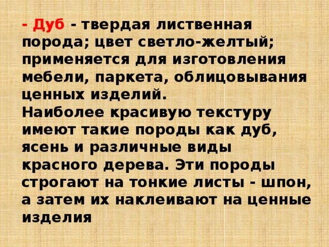 - Дуб - твердая лиственная порода; цвет светло-желтый; применяется для изготовления мебели, паркета, облицовывания ценных изделий. Наиболее красивую текстуру имеют такие породы как дуб, ясень и различные виды красного дерева. Эти породы строгают на тонкие листы - шпон, а затем их наклеивают на ценные изделия 