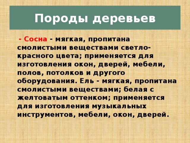 Породы деревьев  - Сосна - мягкая, пропитана смолистыми веществами светло-красного цвета; применяется для изготовления окон, дверей, мебели, полов, потолков и другого оборудования. Ель - мягкая, пропитана смолистыми веществами; белая с желтоватым оттенком; применяется для изготовления музыкаль­ных инструментов, мебели, окон, дверей. 