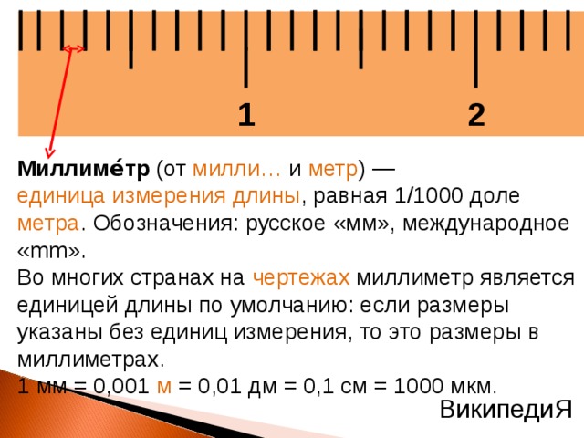 2 1 Миллиме́тр (от милли… и метр ) — единица измерения длины , равная 1/1000 доле метра . Обозначения: русское «мм», международное «mm». Во многих странах на чертежах миллиметр является единицей длины по умолчанию: если размеры указаны без единиц измерения, то это размеры в миллиметрах. 1 мм = 0,001 м = 0,01 дм = 0,1 см = 1000 мкм. ВикипедиЯ  