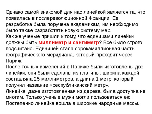 Однако самой знакомой для нас линейкой является та, что появилась в послереволюционной Франции. Ее разработка была поручена академикам, им необходимо было также разработать новую систему мер. Как же ученые пришли к тому, что единицами линейки должны быть миллиметр и сантиметр ? Все было строго подсчитано. Единицей стала сорокамиллионная часть географического меридиана, который проходит через Париж. После точных измерений в Париже были изготовлены две линейки, они были сделаны из платины, ширина каждой составляла 25 миллиметров, а длина 1 метр, который получил название «республиканский метр». Линейка, даже изготовленная из дерева, была доступна не многим. Только ученые мужи могли пользоваться ею. Постепенно линейка вошла в широкие народные массы. 