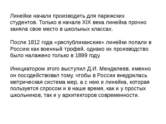 Линейки начали производить для парижских студентов. Только в начале XIX века линейка прочно заняла свое место в школьных классах. После 1812 года «республиканские» линейки попали в Россию как военный трофей, однако их производство было налажено только в 1899 году. Инициатором этого выступил Д.И. Менделеев, именно он посодействовал тому, чтобы в России внедрилась метрическая система мер, а с нею и линейка, которая пользуется спросом и в наше время, как и у простых школьников, так и у архитекторов современности. 