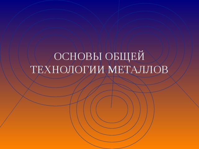  ОСНОВЫ ОБЩЕЙ  ТЕХНОЛОГИИ МЕТАЛЛОВ  