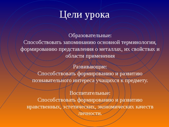 Цели урока Образовательные: Способствовать запоминанию основной терминологии, формированию представления о металлах, их свойствах и области применения Развивающие: Способствовать формированию и развитию познавательного интереса учащихся к предмету. Воспитательные: Способствовать формированию и развитию нравственных, эстетических, экономических качеств личности. 