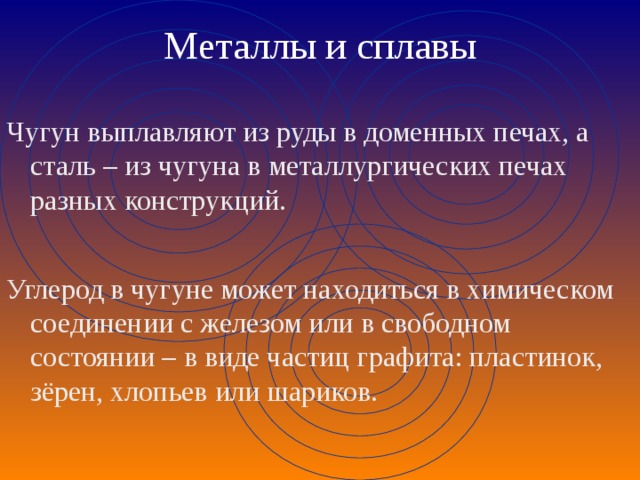 Металлы и сплавы Чугун выплавляют из руды в доменных печах, а сталь – из чугуна в металлургических печах разных конструкций. Углерод в чугуне может находиться в химическом соединении с железом или в свободном состоянии – в виде частиц графита: пластинок, зёрен, хлопьев или шариков. 