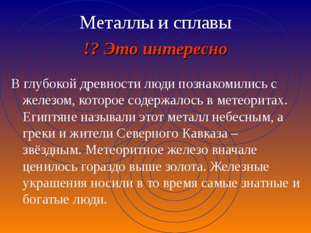 Металлы и сплавы !? Это интересно В глубокой древности люди познакомились с железом, которое содержалось в метеоритах. Египтяне называли этот металл небесным, а греки и жители Северного Кавказа – звёздным. Метеоритное железо вначале ценилось гораздо выше золота. Железные украшения носили в то время самые знатные и богатые люди. 